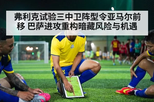 弗利克试验三中卫阵型令亚马尔前移 巴萨进攻重构暗藏风险与机遇