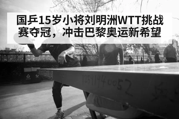 国乒15岁小将刘明洲WTT挑战赛夺冠，冲击巴黎奥运新希望