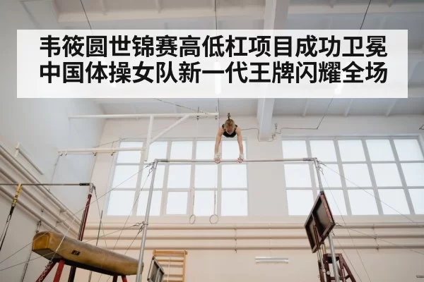 韦筱圆世锦赛高低杠项目成功卫冕 中国体操女队新一代王牌闪耀全场
