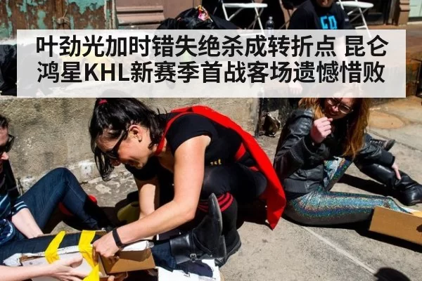 叶劲光加时错失绝杀成转折点 昆仑鸿星KHL新赛季首战客场遗憾惜败