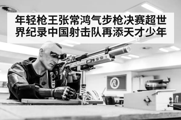 年轻枪王张常鸿气步枪决赛超世界纪录中国射击队再添天才少年